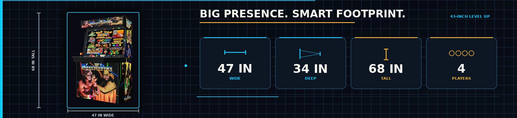Big presence, smart footprint - the 43-inch Level Up, 47 inches wide, 34 deep, 68 tall, four players